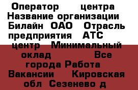 Оператор Call-центра › Название организации ­ Билайн, ОАО › Отрасль предприятия ­ АТС, call-центр › Минимальный оклад ­ 40 000 - Все города Работа » Вакансии   . Кировская обл.,Сезенево д.